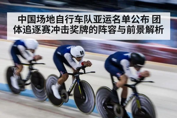 中国场地自行车队亚运名单公布 团体追逐赛冲击奖牌的阵容与前景解析